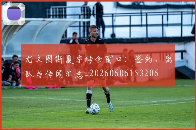 尤文图斯夏季转会窗口：签约、离队与传闻汇总_20260606153206