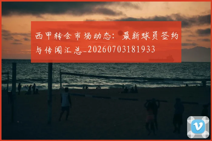西甲转会市场动态：最新球员签约与传闻汇总_20260703181933