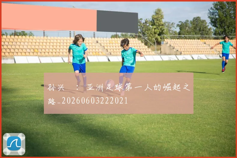 孙兴慜:亚洲足球第一人的崛起之路_20260603222021