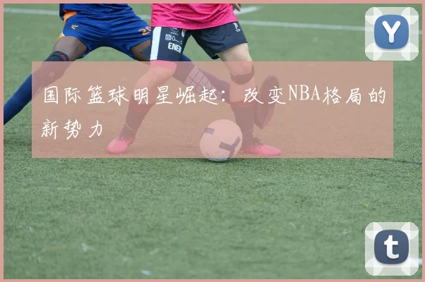 国际篮球明星崛起:改变NBA格局的新势力