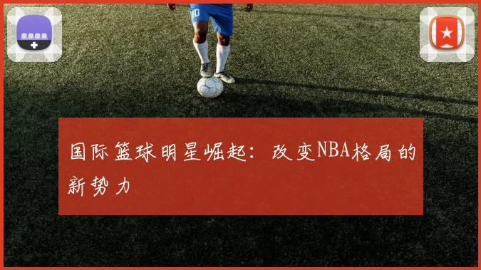 国际篮球明星崛起:改变NBA格局的新势力