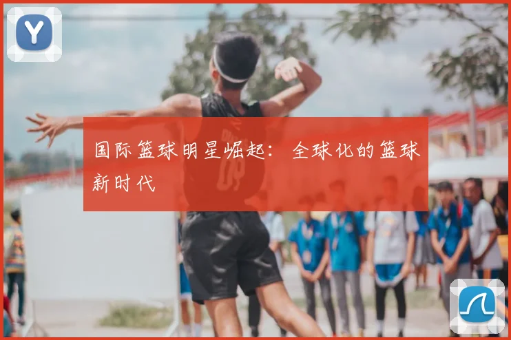 国际篮球明星崛起:全球化的篮球新时代