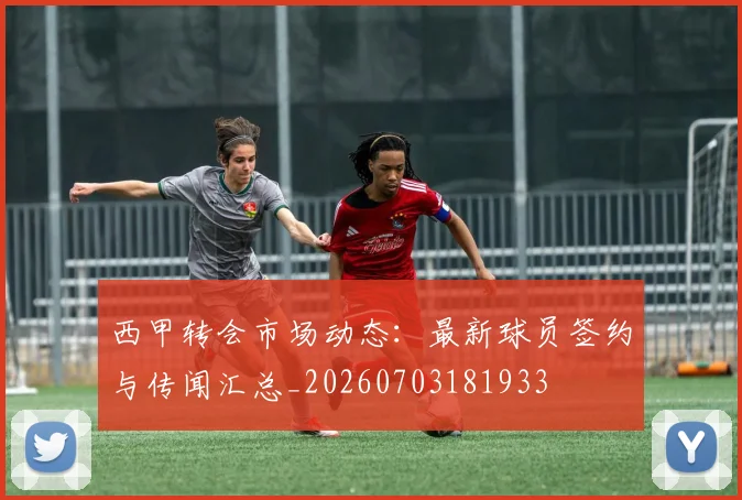 西甲转会市场动态：最新球员签约与传闻汇总_20260703181933