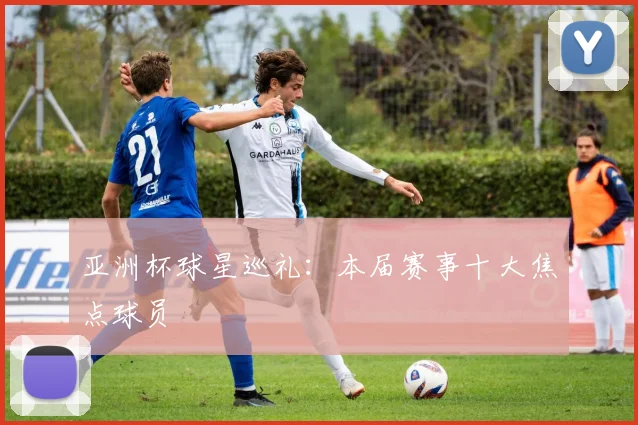 亚洲杯球星巡礼：本届赛事十大焦点球员